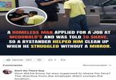 A HOMELESS MAN APPLIED FOR A JOB AT MCDONALD'S AND WAS TOLD TO SHAVE, SO A BYSTANDER HELPED HIM CLEAN UP WHEN HE STRUGGLED WITHOUT A MIRROR. Upvote 385 ♡ D3 G Comments Recommended ✓ Don't Go There Guy How did he know he was supposed to shave his face? The directive from the employer didn't contain the location...