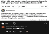relationship What did you do to reignite your with your partner, but instead ruined it? 3,465 1,247 1.7k Wappening Friend tried to have a nice "Last chance" dinner with his girl, another buddy stopped by his place in an emergency, took a huge s, and the smell ruined the dinner. They broke up after. FL 80K @fragolastrawberry • 8mo ago That's a real s move. 15K Reply 9.7k ↓ D 00