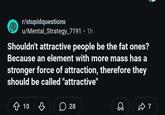 r/stupidquestions u/Mental Strategy_7191 • 1h Shouldn't attractive people be the fat ones? Because an element with more mass has a stronger force of attraction, therefore they should be called "attractive" ✩ 10 ♡ 28 ☑7