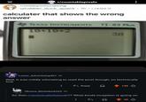 r/countablepixels r/mildlyinfuriating u/rubber_duck_quack 1h.i.redd.it calculater that shows the wrong answer TEXAS INSTRUMENTS TI-83 Plus 10+10%2 30 Lower_Advertising407 5h Well, it was mildly infuriating to read the post though, so technically true Reply 130 Obama Binladen6265 4h So then r/technicallythetruth?? What kinda inception is going on 33