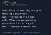 Josh @iwearaonesie wife: We just ate, why are you making pancakes? me: They're for the dogs wife: Why are you making pancakes for the dogs? me: They don't know how 7:05 PM 9/14/19 Twitter for iPhone