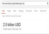 how much does a good telescope cost Web Images Maps Shopping About 4,960,000 results (0.30 seconds) 2.5 billion USD Hubble Space Telescope, Cost Discussions More ▾ Search tools