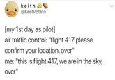 keith O @KeetPotato > [my 1st day as pilot] air traffic control: "flight 417 please confirm your location, over" me: "this is flight 417, we are in the sky, over"