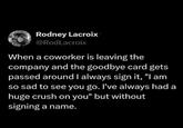 Rodney Lacroix @RodLacroix When a coworker is leaving the company and the goodbye card gets passed around I always sign it, "I am so sad to see you go. I've always had a huge crush on you" but without signing a name.