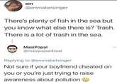 em @emmabetsinger There's plenty of fish in the sea but you know what else there is? Trash. There is a lot of trash in the sea. MasiPopal @masipopal4real Replying to @emmabetsinger Not sure if your boyfriend cheated on you or you're just trying to raise awareness about pollution