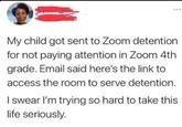 My child got sent to Zoom detention for not paying attention in Zoom 4th grade. Email said here's the link to access the room to serve detention. I swear I'm trying so hard to take this life seriously.