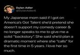 Dylan Adler @DylanAdler6 My Japanese mom said if I got on America's Got Talent she'd pretend she doesn't support my comedy career & no longer speaks to me to give me a solid "backstory". She said she'd plan a dramatic moment where she "calls" for the first time in 5 years. I love her so much.