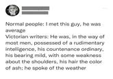 Normal people: I met this guy, he was average Victorian writers: He was, in the way of most men, possessed of a rudimentary intelligence, his countenance ordinary, his bearing mild, with some weakness about the shoulders, his hair the color of ash; he spoke of the weather