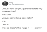 cory @_coryrichardson Jesus: how do you guys celebrate my resurrection? me: uhh.. Jesus: something cool right? me: Jesus: me: so there's this huge f bunny
