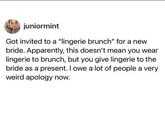juniormint Got invited to a "lingerie brunch" for a new bride. Apparently, this doesn't mean you wear lingerie to brunch, but you give lingerie to the bride as a present. I owe a lot of people a very weird apology now.