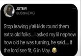 JSTEW @JStewEMG Stop leaving y'all kids round them extra old folks... I asked my lil nephew how old he was turning, he said.... If the lord see fit, 6 in May.