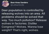 Bear Knee Sanders @LeBearGirdle Deer population is controlled by releasing wolves into an area. All problems should be solved that way. Too much pollution? Release wolves in factories. Dislike Congress? Wolves. Wanna lose weight? That's right, wolves.