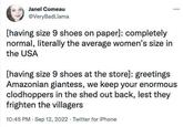 Janel Comeau @VeryBadLlama [having size 9 shoes on paper]: completely normal, literally the average women's size in the USA [having size 9 shoes at the store]: greetings Amazonian giantess, we keep your enormous clodhoppers in the shed out back, lest they frighten the villagers 10:45 PM - Sep 12, 2022 Twitter for iPhone