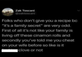 Zak Toscani @zaktoscani Folks who don't give you a recipe bc "it's a family secret" are very odd. First of all it's not like your family is living off these cinamon rolls and secondly you've told me you cheat on your wife before so like is it clove or not