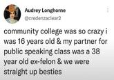 Audrey Longhorne @credenzaclear2 community college was so crazy i was 16 years old & my partner for public speaking class was a 38 year old ex-felon & we were straight up besties