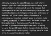 Arbitrarily changing the race of Snape, especially when it serves no purpose other than performative inclusivity, is not representation – it is tokenism. It sends the message that minority characters are not worth developing on their own and must instead be inserted into pre-existing roles for the sake of appearances. This approach is not progressive - it is patronizing and reductive. Just as it would be wrong to make Kingsley Shacklebolt or Dean Thomas Caucasian, change Cho Chang's heritage to Australian, cast Fleur Delacour as German, or give Hermione straight blond hair, it is equally wrong to disregard Snape's distinct character traits. Similarly, no one would accept altering Harry's lightning bolt scar into a circle - because these details matter.