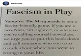 sarahrune Fascism in Play Vampire: The Masquerade is not a fascist-friendly game. If you are a neo-Nazi, "alt-righter", or whatever you're calling yourself nowadays, we urge you to put this book down and call someone who you trust to talk about where you went so wrong in your life.