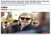Paul McCartney 'banned' from Reddit after sharing photos from his intimate sold-out LA show Paul McCartney was banned from Reddit after sharing photos and videos from the first of his two performances at the Fonda Theatre in Hollywood, Los Angeles over the weekend fX > ENTERTAINMENT By Hannah Furnell Showbiz & TV Reporter 18:27 ET, 30 Mar 2026 | Updated 15:15 ET, 31 Mar 2026 View 4 Images Paul McCartney has been banned from Reddit after sharing photos from his sold-out intimate LA show (Image: Getty Images)
