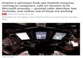 Artemis II astronaut finds two Outlook instances running on computers, calls on Houston to fix Microsoft anomaly - puzzled caller describes 'two Outlooks, and neither one of those are working' News By Mark Tyson published April 2, 2026 Meanwhile, we are happy to learn that the toilet urine extractor fan has been fixed. (Image credit: NASA) NASA