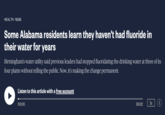 HEALTH NEWS Some Alabama residents learn they haven't had fluoride in their water for years Birmingham's water utility said previous leaders had stopped fluoridating the drinking water at three of its four plants without telling the public. Now, it's making the change permanent. Listen to this article with a free account 00:00 05:02 1x