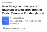 Local News New Jersey man charged with indecent assault after groping Easter Bunny at Pittsburgh mall OCBS NEWS By Patrick Damp PITTSBURGH March 27, 2026/7:47 AM EDT/CBS Pittsburgh + Add CBS News on Google