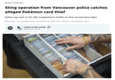 British Columbia Sting operation from Vancouver police catches alleged Pokémon card thief Police say man in his 20s suspected in thefts on five consecutive days Nono Shen The Canadian Press Posted: Apr 02, 2026 10:11 PM ADT | Last Updated: April 2 t 2 Listen to this article ① Estimated 4 minutes 130
