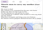 LJ reply Muscle men to carry my mother (East Village) My mom is dead STI She wanted to be creamated but the guy who burns. bodies say she's too fat to get on fire. For her funeral we will put her in a box. I am looking for 6 athletic male models to carry my mom into the church. Must have six packs and bring your own fedoras the funeral will be gangster themed because she is italian 3rd Avenue NEW YORK B ve