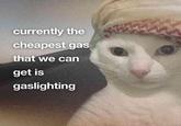 currently the cheapest gas that we can get is gaslighting