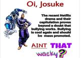 Oi, Josuke The recent Netflix drama and their capitulation proves beyond a doubt that bullying works. Bullying is cool again and should be mass promoted. AINT THAT wacky?