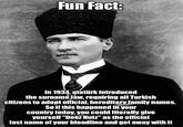 Fun Fact: In 1934, atatürk introduced the surname law, requiring all Turkish citizens to adopt official, hereditary family names. So if this happened in your country today, you could literally give yourself "Deez Nutz" as the official last name of your bloodline and get away with it