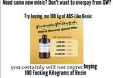 Need some new minis? Don't want to overpay from GW? Try buying me 100 kg of ABS-Like Resin: Fantastic Weeks Sale Resin & Filaments Special Offer ANYCUBIC ABS-Like Resin Pro 2 Gray ABS-Like Resin Pro 2 $158.99 10KG = $297.99=20KG 1kg $744.98 = 50KG $1,489.95 100KG you certainly will not regret buying 100 F------ Kilograms of Resin