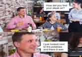 How did you find your steak sir? I just looked next to the potatoes and there it was.