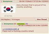 Anonymous ? 06/28/17(Wed)17:57:22 No.1223025 Ask a Korean that is proud of his country anything 40 KB PNG 243 Replies/19 Images Anonymous (ID: OE0p1P6b) >>1223025 (OP) # View Thread 06/28/17(Wed)22:54:10 No.1225455 Pepsi isn't a f------ country retard