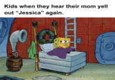 Kids when they hear their mom yell out "Jessica" again. S B