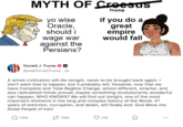 MYTH OF Croesus Trump yo wise if you do a Oracle, great should i wage war empire would fall against the Persians? Donald J. Trump @realDonaldTrump - 2h A whole civilization will die tonight, never to be brought back again. I don't want that to happen, but it probably will. However, now that we have Complete and Total Regime Change, where different, smarter, and less radicalized minds prevail, maybe something revolutionarily wonderful can happen, WHO KNOWS? We will find out tonight, one of the most important moments in the long and complex history of the World. 47 years of extortion, corruption, and death, will finally end. God Bless the Great People of Iran! Q7.06k 7.68k 33k ...