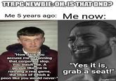 TTRPG NEWBIE: OH, IS THAT DND? Me 5 years ago: Me now: "How dare you accuse me of running that corporate slop. You insult me. A genius like me is running a real game, the likes of which a peon like you would never-" "Yes it is, grab a seat!" imgflip.com