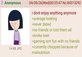 : Anonymous 14 KB JPG 04/08/26(Wed)00:35:47 No.84313292 i dont enjoy anything anymore >average looking >never dated >no friends or lost them all >broke neet >gaming isnt fun with no friends >currently chopped because of malnutrition