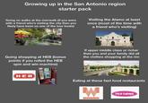 Growing up in the San Antonio region starter pack Going on walks at the riverwalk (if you were with a friend who's visiting the city then you likely have been on one of the tour boats) Visiting the Alamo at least once (most of the time with a friend who's visiting) Going shopping at HEB (bonus points if you rolled the HEB spin and win machine) If upper middle class or richer then you and your family did all the clothes shopping at the rim H-E-B 2 T וכויו Eating at these fast food restaurants וווה WHATABURGER TACO CABANA