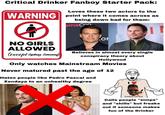Critical Drinker Fanboy Starter Pack: Loves these two actors to the WARNING point where it comes ④ across as being down bad for them: emaCon ON NO GIRLS ALLOWED (except Sydney Sweeney) Believes in almost every single conspiracy theory about Hollywood Only watches Mainstream Movies Never matured past the age of 12 Hates people like Pedro Pascal and Zendaya to an unhealthy degree Daddy Drinker Calls people "simps" AFTR and "shills" but freaks out if someone makes fun of the Drinker
