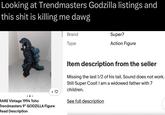Looking at Trendmasters Godzilla listings and this s--- is killing me dawg Brand Type Super7 Action Figure + RARE Vintage 1994 Toho Trendmasters 9" GODZILLA Figure Read Description Item description from the seller Missing the last 1/2 of his tail. Sound does not work. Still Super Cool! I am a widowed father with 7 children. See full description