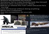 Acquire the Godzilla toy license Somehow fail to make Godzilla look like himself Declare other characters as "Risky" Refuse to release the main villain because he's "too big" Lose the license without doing anything Mock your customers See the competition do your job ??? N NECA To order by EMAIL: Reply to this message OR email Sales@necaonline.com To order by PHONE: Call (908) 686-3300 NecaOnline.com Price List Important - Last Chance to buy Godzilla! Come mid-August, we will no longer be selling Godzilla merchandise. This will be your last opportunity to purchase NECA branded Godzilla product. Once these are gone, they are gone. All orders will be accepted in order on a first come, first serve basis, while supplies last. All Godzilla items in stock are listed below. If you have a back-order for an item NECA NECA @NECA_TOYS - 19 Feb Understood but not in our plans at the moment due to the large scale and costs involved that wouldn't work for many of our key retailers and customers Reny Level @RenyLevel · 19 Feb @NECA_TOYS I would really like to see a figure of Ghidorah in his KOTM line NECA_TOYS wait, you're not happy with the current offerings provided by their mass partner? Kevin ShadowofGodjira-2h NECA TOYS Any plans to reach back out to Toho on getting the Godzilla License back? 10:31 PM - Apr 28, 2021 - Twitter Web App