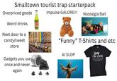 Smalltown tourist trap starterpack Overpriced goods Impulse GALORE!!! Nostalgia Bait Weird drinks pickle juice Soda Next door to a candy/sweet store "Funny" T-Shirts and etc. Sorry I'M LATE MY ALARM DIDN'T GO OFF BECAUSE I DIDN'T SET IT BECAUSE I DON'T WANT TO BE HERE Gadgets you use once and never again AI SLOP