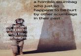 a horrible scumbag who just so happens to be hurt by other scumbags in their past a kind wholesome gentleman who could do no wrong because of their traumatic past