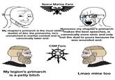 Space Marine Fans Noooooo my chapter's primarch makes the best speeches, is canonically more stoic and only lost the duel to yours because he was wounded and- My chapter's primarch is the most skilled duelist of ALL the primarchs, he's unmatched in martial combat and is canonically taller and- CSM Fans My legion's primarch Lmao mine too is a petty bitch