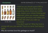 : Anonymous 76 KB JPG 04/08/26(Wed)22:27:10 No.84322537 >Yeah bro you should spend $85 to drink this literal poison that tastes disgusting, slows down your entire body, impairs your critical thinking and judgement, gives you nausea, causes anterograde amnesia, and makes you feel like s--- when you wake up tomorrow! >You don't want to? What the f--- is wrong with you, you weirdo? You're so lame! Quit being a baby! Why do normies love this garbage so much?