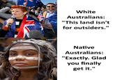 sarcasm White Australians: "This land isn't for outsiders." Native Australians: "Exactly. Glad you finally get it."