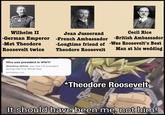 Wilhelm II -German Emperor -Met Theodore Roosevelt twice Jean Jusserand Cecil Rice -French Ambassador -British Ambassador -Longtime friend of -Was Roosevelt's Best Theodore Roosevelt Man at his wedding Who was president in WW1? Woodrow Wilson was the US president during the First World War. worldatlas.com Ex *Theodore Roosevelt It should have been me, not him!