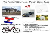 The Polish Middle Income Person Starter Pack H&M Summer holiday location: Weekend activity: Have 1 kid that: - takes English and Spanish/German/French classes - plays violin or piano - takes programming classes - takes dancing classes plays football/tennis or practices judo/karate