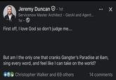 Jeremy Duncan. 1st Servicenow Master Architect - GenAl and Agent... 1w • First off, I love God so don't judge me.... Х But am I the only one that cranks Gangter's Paradise at 6am, sing every word, and feel like I can take on the world? Christopher Walker and 69 others 14 comments