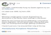 Kris. 2nd 9h → +Connect Last night, I intentionally hung my Queen against my son on Chess.com. I'm rated over 3000, my kid is 500. Why? Winning a single game is trivial. Engineering my dominance in the family chess rankings is real power. While he was running around celebrating, I ensured his future stagnation. He will spend years chasing that easy high, not working hard enough, getting complacent. I haven't just won, I've ensured that I stay at the top. #FamilyDynasty #LongGame #StayOnTop GCO 608 69 comments • 5 reposts